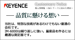 KEYENCE Customers Voice 導入事例集 ～IMシリーズに決めた理由～ 品質に懸ける想い 当社は、特別な技術があるわけでもない普通の会社です。IM-6000は繰り返しに強い。量産品を作るには最適な測定器です。