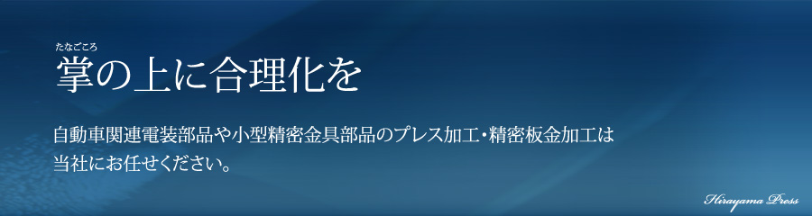 たなごころ掌の上に合理化を 自動車関連電装部品や小型精密金具部品のプレス加工・精密板金加工は当社にお任せください。